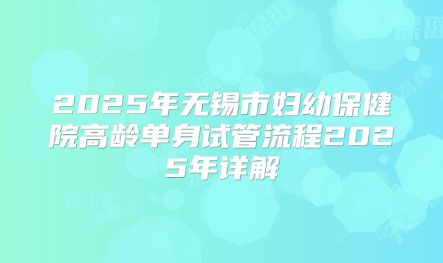 2025年无锡市妇幼保健院高龄单身试管流程2025年详解