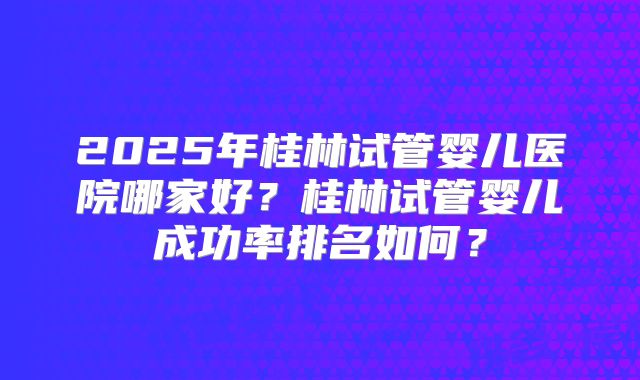 2025年桂林试管婴儿医院哪家好?桂林试管婴儿成功率排名如何?