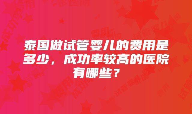 泰国做试管婴儿的费用是多少,成功率较高的医院有哪些?