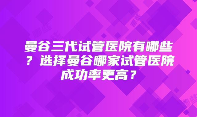 曼谷三代试管医院有哪些？选择曼谷哪家试管医院成功率更高？