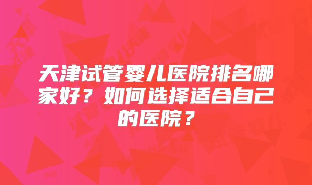 天津试管婴儿医院排名哪家好?如何选择适合自己的医院?