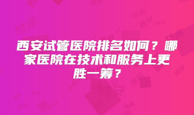 西安试管医院排名如何？哪家医院在技术和服务上更胜一筹？