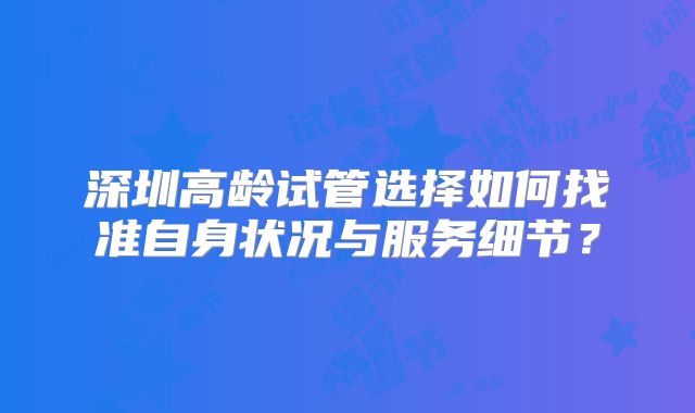 深圳高龄试管选择如何找准自身状况与服务细节?