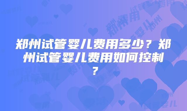 郑州试管婴儿费用多少?郑州试管婴儿费用如何控制?