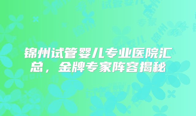 锦州试管婴儿专业医院汇总，金牌专家阵容揭秘