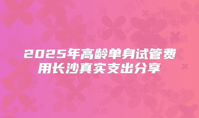2025年高龄单身试管费用长沙真实支出分享