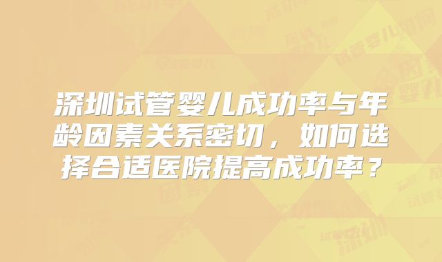 深圳试管婴儿成功率与年龄因素关系密切,如何选择合适医院提高成功率?