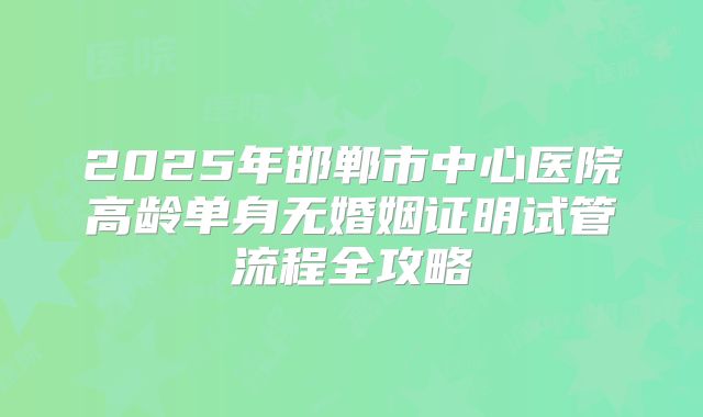 2025年邯郸市中心医院高龄单身无婚姻证明试管流程全攻略