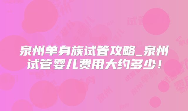 泉州单身族试管攻略_泉州试管婴儿费用大约多少!