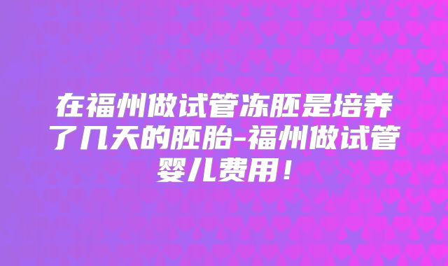 在福州做试管冻胚是培养了几天的胚胎-福州做试管婴儿费用!