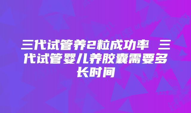 三代试管养2粒成功率 三代试管婴儿养胶囊需要多长时间