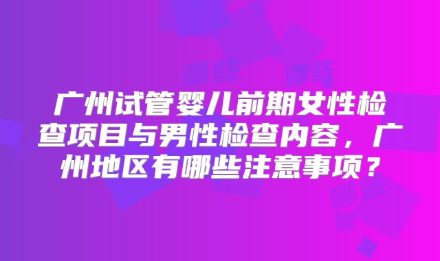 广州试管婴儿前期女性检查项目与男性检查内容，广州地区有哪些注意事项？