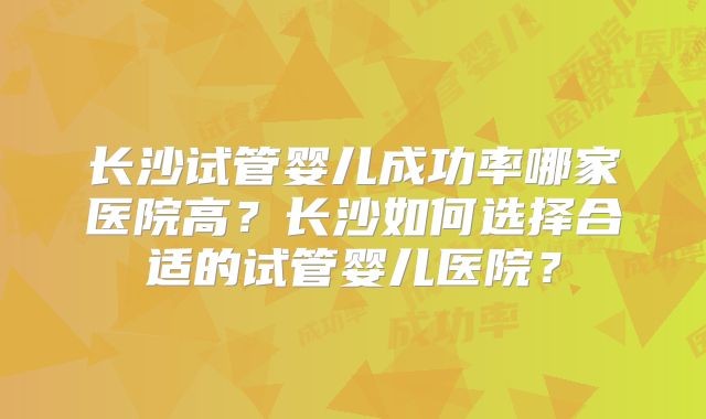 长沙试管婴儿成功率哪家医院高?长沙如何选择合适的试管婴儿医院?