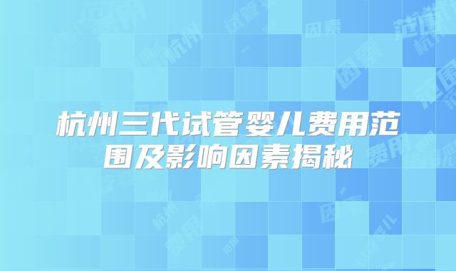 杭州三代试管婴儿费用范围及影响因素揭秘