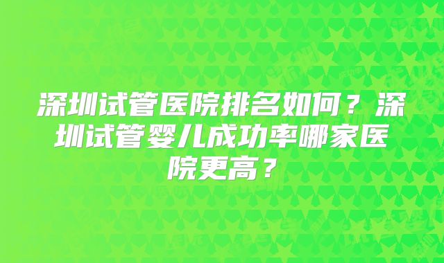 深圳试管医院排名如何？深圳试管婴儿成功率哪家医院更高？