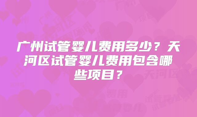 广州试管婴儿费用多少?天河区试管婴儿费用包含哪些项目?