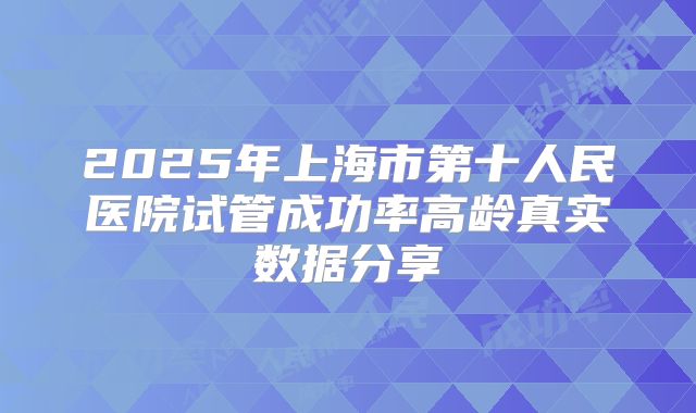2025年上海市第十人民医院试管成功率高龄真实数据分享