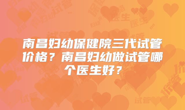 南昌妇幼保健院三代试管价格?南昌妇幼做试管哪个医生好?