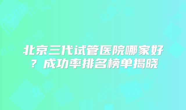 北京三代试管医院哪家好？成功率排名榜单揭晓