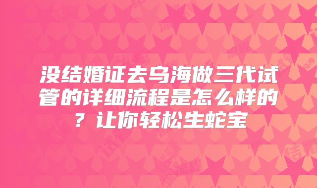 没结婚证去乌海做三代试管的详细流程是怎么样的？让你轻松生蛇宝