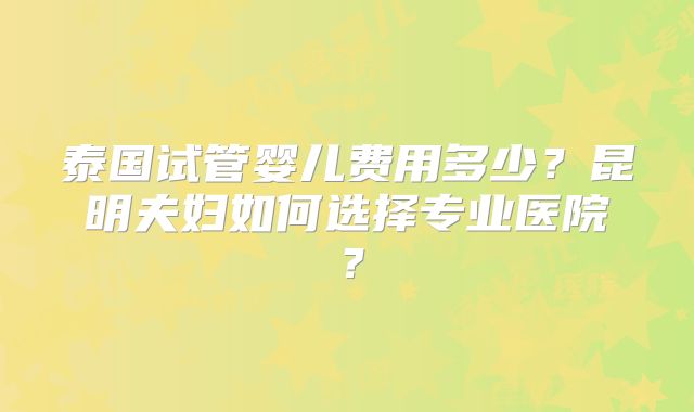 泰国试管婴儿费用多少?昆明夫妇如何选择专业医院?