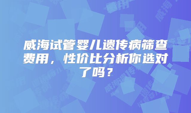 威海试管婴儿遗传病筛查费用，性价比分析你选对了吗？