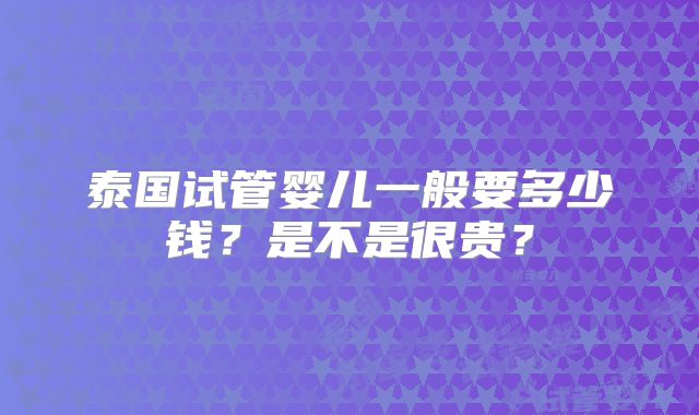 泰国试管婴儿一般要多少钱？是不是很贵？