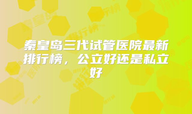 秦皇岛三代试管医院最新排行榜，公立好还是私立好