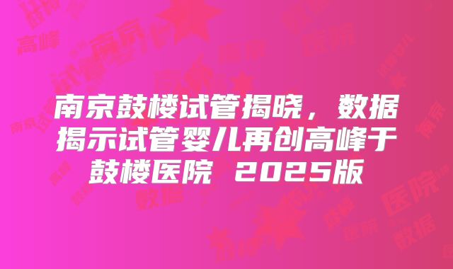 南京鼓楼试管揭晓，数据揭示试管婴儿再创高峰于鼓楼医院 2025版