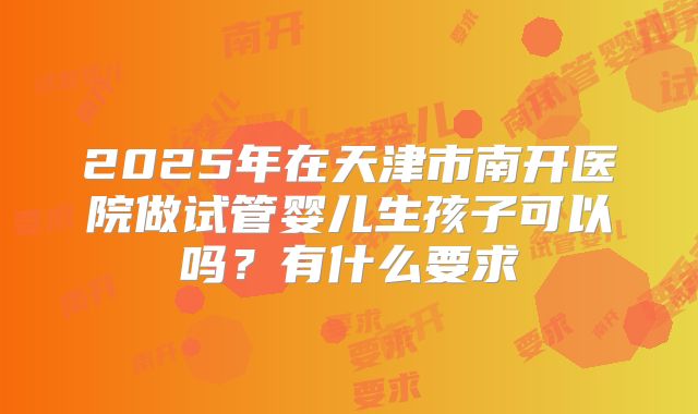 2025年在天津市南开医院做试管婴儿生孩子可以吗?有什么要求