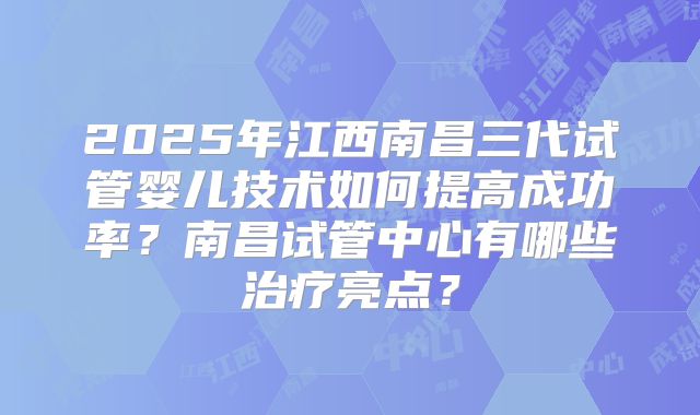 2025年江西南昌三代试管婴儿技术如何提高成功率?南昌试管中心有哪些治疗亮点?