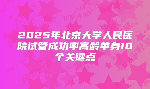 2025年北京大学人民医院试管成功率高龄单身10个关键点