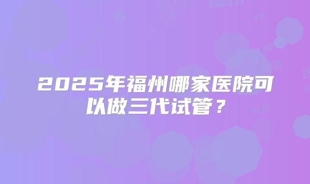2025年福州哪家医院可以做三代试管?
