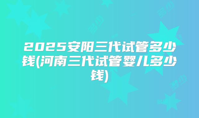 2025安阳三代试管多少钱(河南三代试管婴儿多少钱)