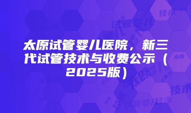 太原试管婴儿医院,新三代试管技术与收费公示(2025版)