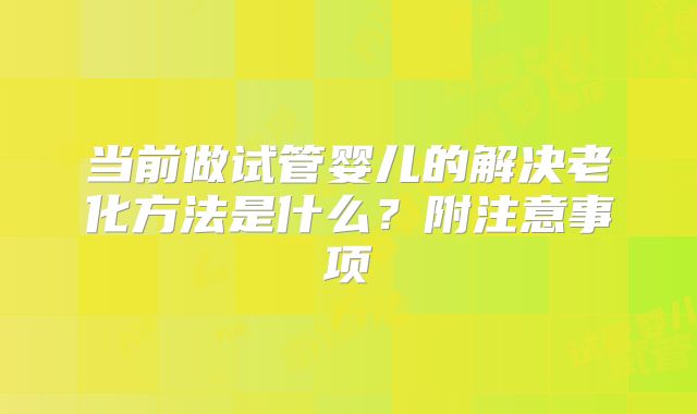 当前做试管婴儿的解决老化方法是什么？附注意事项
