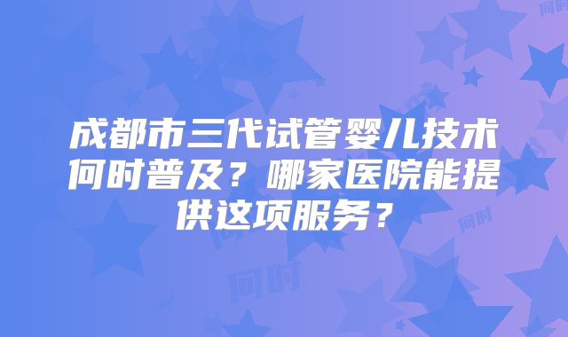 成都市三代试管婴儿技术何时普及？哪家医院能提供这项服务？