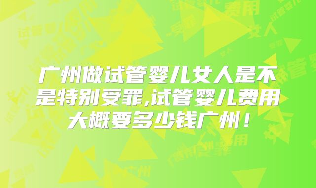 广州做试管婴儿女人是不是特别受罪,试管婴儿费用大概要多少钱广州！