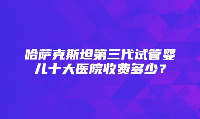 哈萨克斯坦第三代试管婴儿十大医院收费多少?