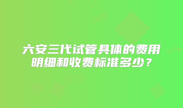 六安三代试管具体的费用明细和收费标准多少?