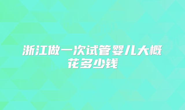 浙江做一次试管婴儿大概花多少钱
