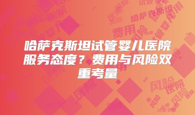 哈萨克斯坦试管婴儿医院服务态度?费用与风险双重考量