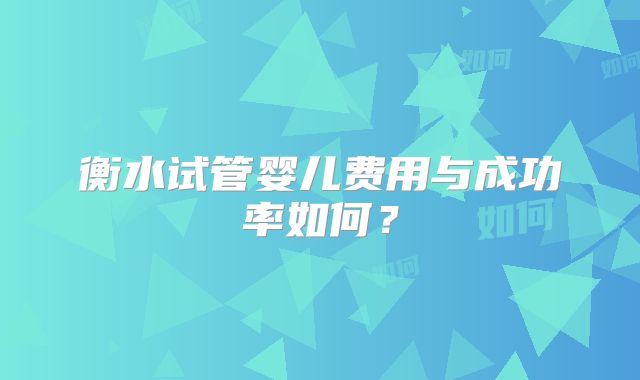 衡水试管婴儿费用与成功率如何?