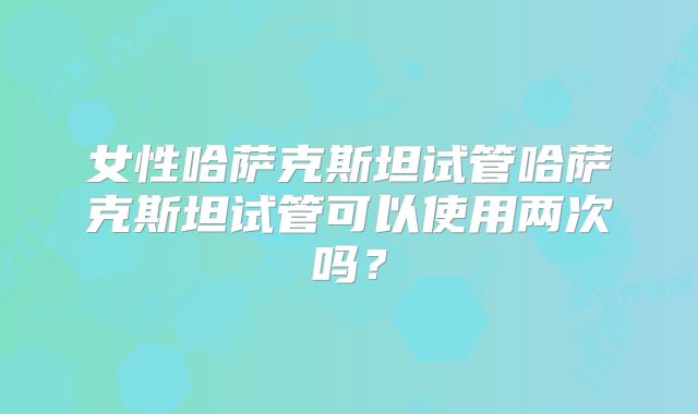 女性哈萨克斯坦试管哈萨克斯坦试管可以使用两次吗？