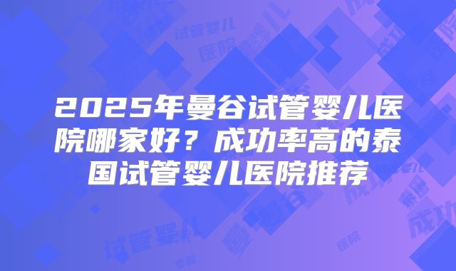 2025年曼谷试管婴儿医院哪家好?成功率高的泰国试管婴儿医院推荐