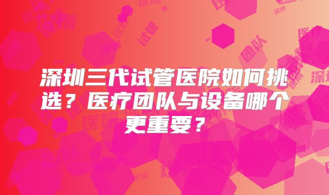 深圳三代试管医院如何挑选？医疗团队与设备哪个更重要？