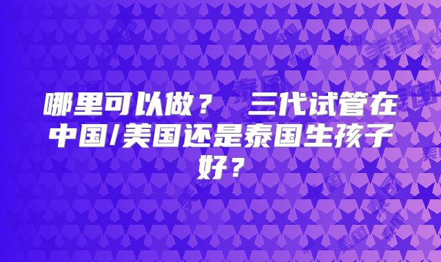 哪里可以做? 三代试管在中国/美国还是泰国生孩子好?