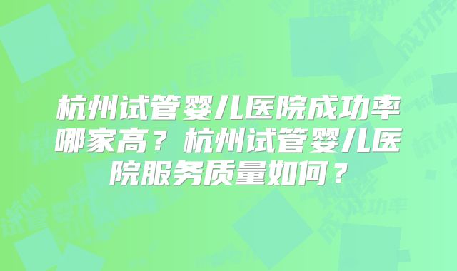 杭州试管婴儿医院成功率哪家高?杭州试管婴儿医院服务质量如何?