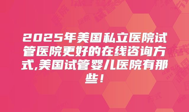 2025年美国私立医院试管医院更好的在线咨询方式,美国试管婴儿医院有那些!