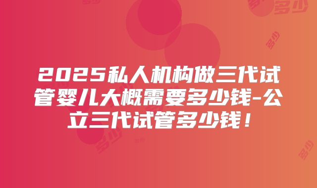 2025私人机构做三代试管婴儿大概需要多少钱-公立三代试管多少钱!